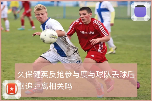 久保健英反抢参与度与球队丢球后回追距离相关吗