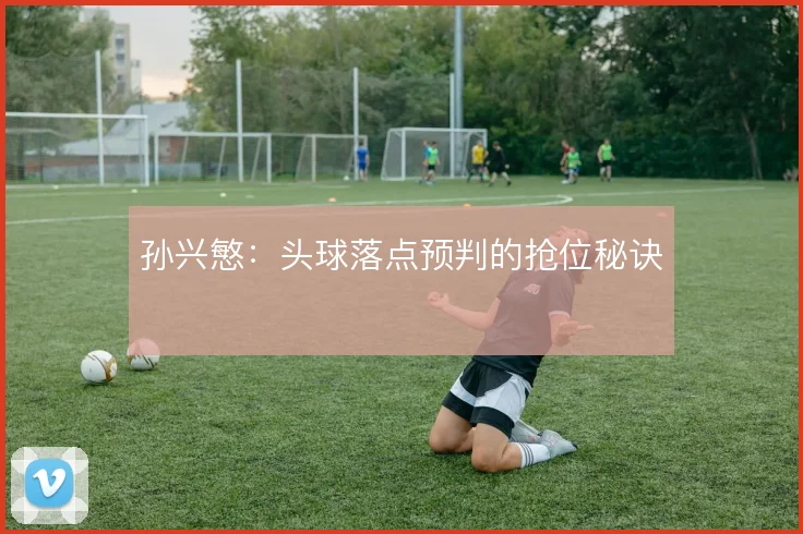 孙兴慜：头球落点预判的抢位秘诀