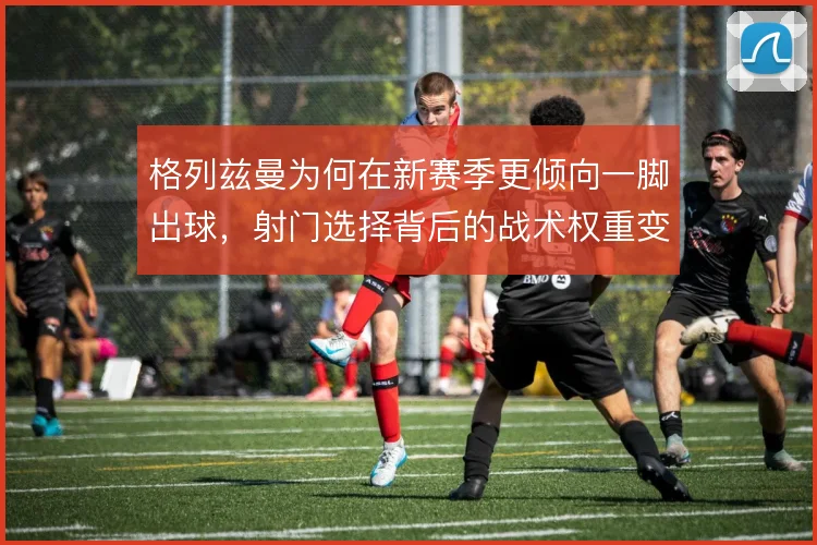 格列兹曼为何在新赛季更倾向一脚出球，射门选择背后的战术权重变化