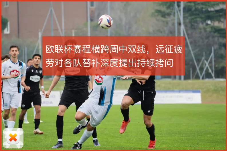 欧联杯赛程横跨周中双线，远征疲劳对各队替补深度提出持续拷问