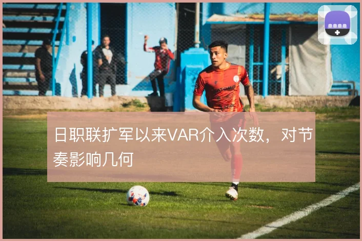 日职联扩军以来VAR介入次数，对节奏影响几何