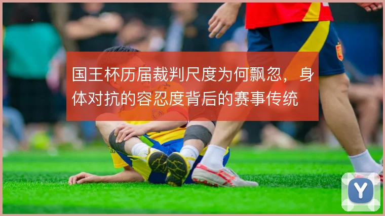 国王杯历届裁判尺度为何飘忽，身体对抗的容忍度背后的赛事传统