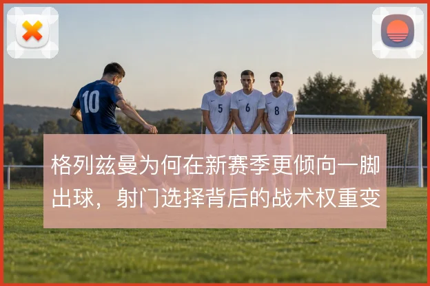 格列兹曼为何在新赛季更倾向一脚出球，射门选择背后的战术权重变化