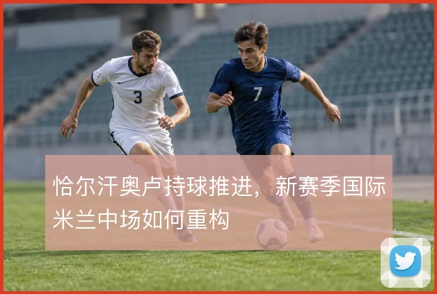 恰尔汗奥卢持球推进，新赛季国际米兰中场如何重构