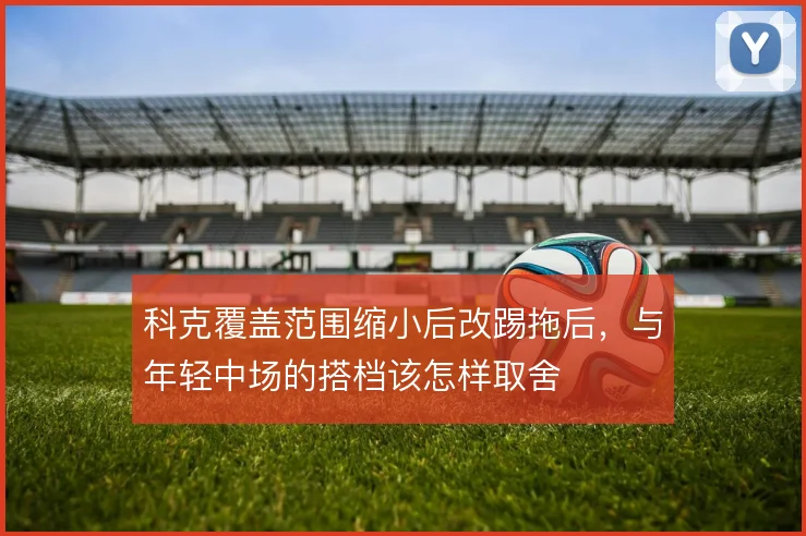 科克覆盖范围缩小后改踢拖后，与年轻中场的搭档该怎样取舍