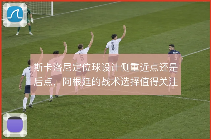 斯卡洛尼定位球设计侧重近点还是后点，阿根廷的战术选择值得关注
