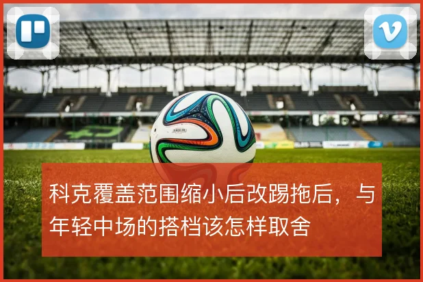科克覆盖范围缩小后改踢拖后，与年轻中场的搭档该怎样取舍