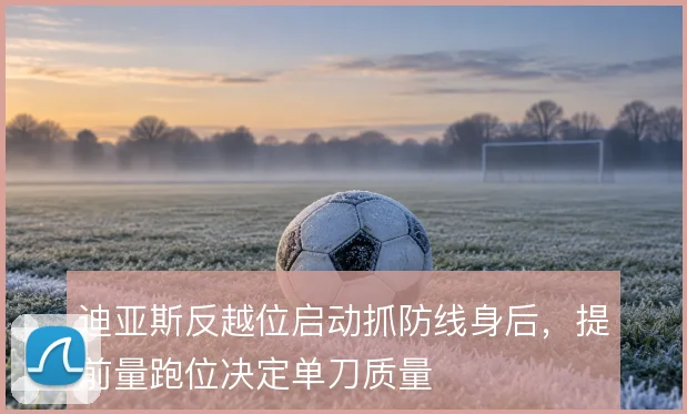 迪亚斯反越位启动抓防线身后，提前量跑位决定单刀质量
