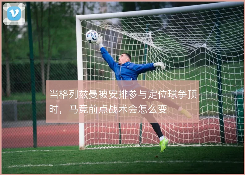 当格列兹曼被安排参与定位球争顶时，马竞前点战术会怎么变