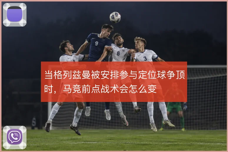当格列兹曼被安排参与定位球争顶时，马竞前点战术会怎么变