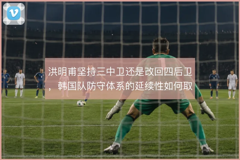 洪明甫坚持三中卫还是改回四后卫，韩国队防守体系的延续性如何取舍