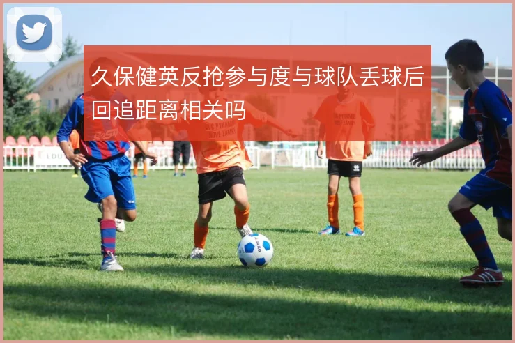 久保健英反抢参与度与球队丢球后回追距离相关吗